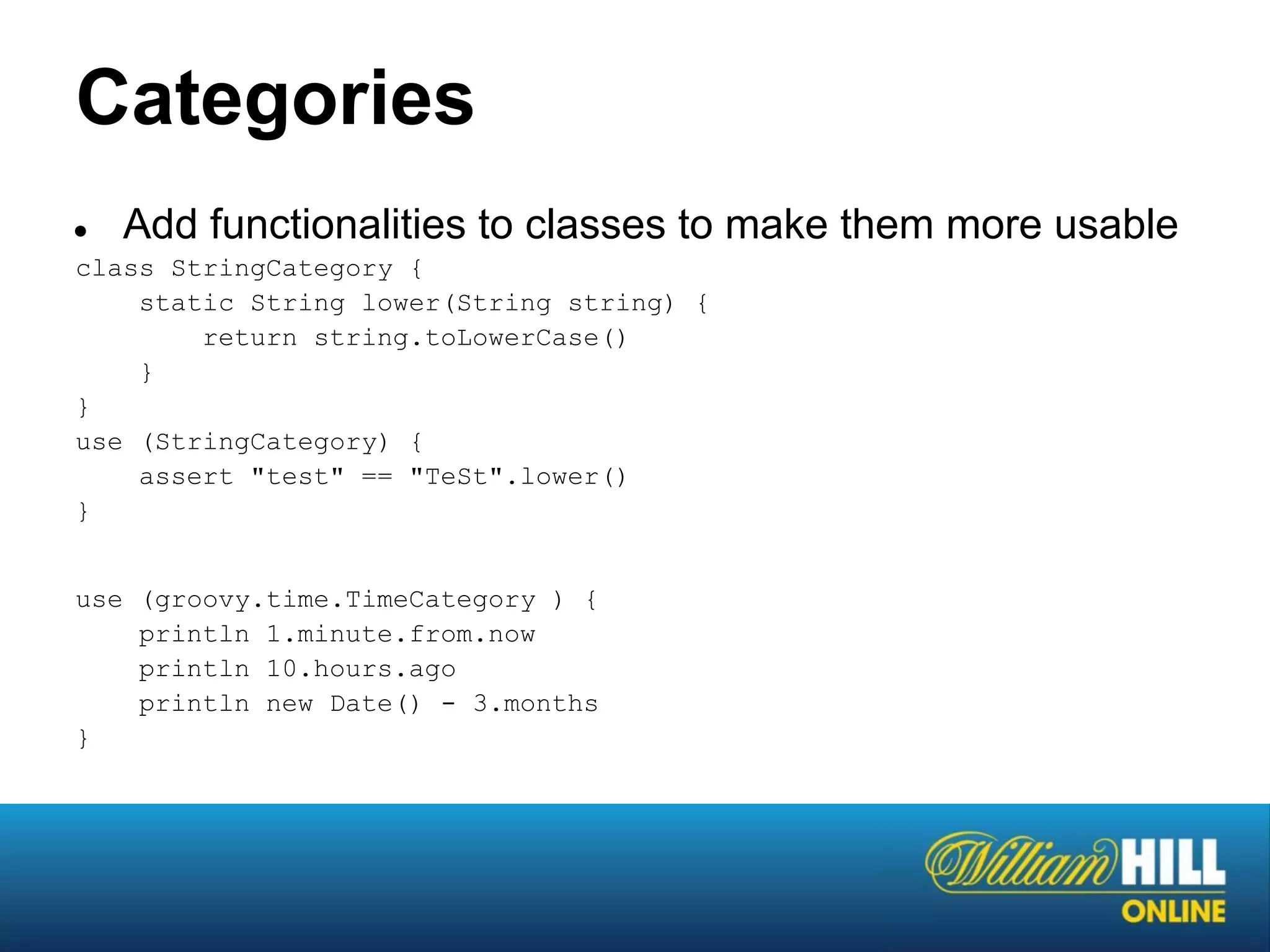Categories
●  Add functionalities to classes to make them more usable
class StringCategory {
    static String lower(String string) {
        return string.toLowerCase()
    }
}
use (StringCategory) {
    assert "test" == "TeSt".lower()
}


use (groovy.time.TimeCategory ) {
    println 1.minute.from.now
    println 10.hours.ago
    println new Date() - 3.months
}
 