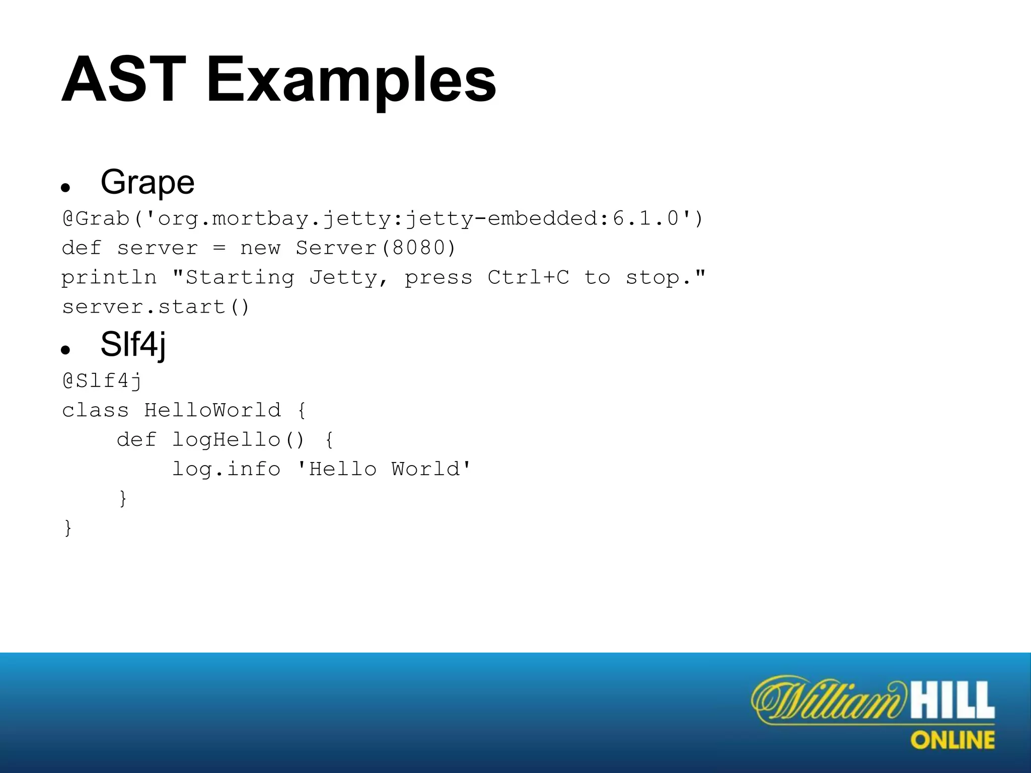 AST Examples
●   Grape
@Grab('org.mortbay.jetty:jetty-embedded:6.1.0')
def server = new Server(8080)
println "Starting Jetty, press Ctrl+C to stop."
server.start()
●   Slf4j
@Slf4j
class HelloWorld {
    def logHello() {
        log.info 'Hello World'
    }
}
 