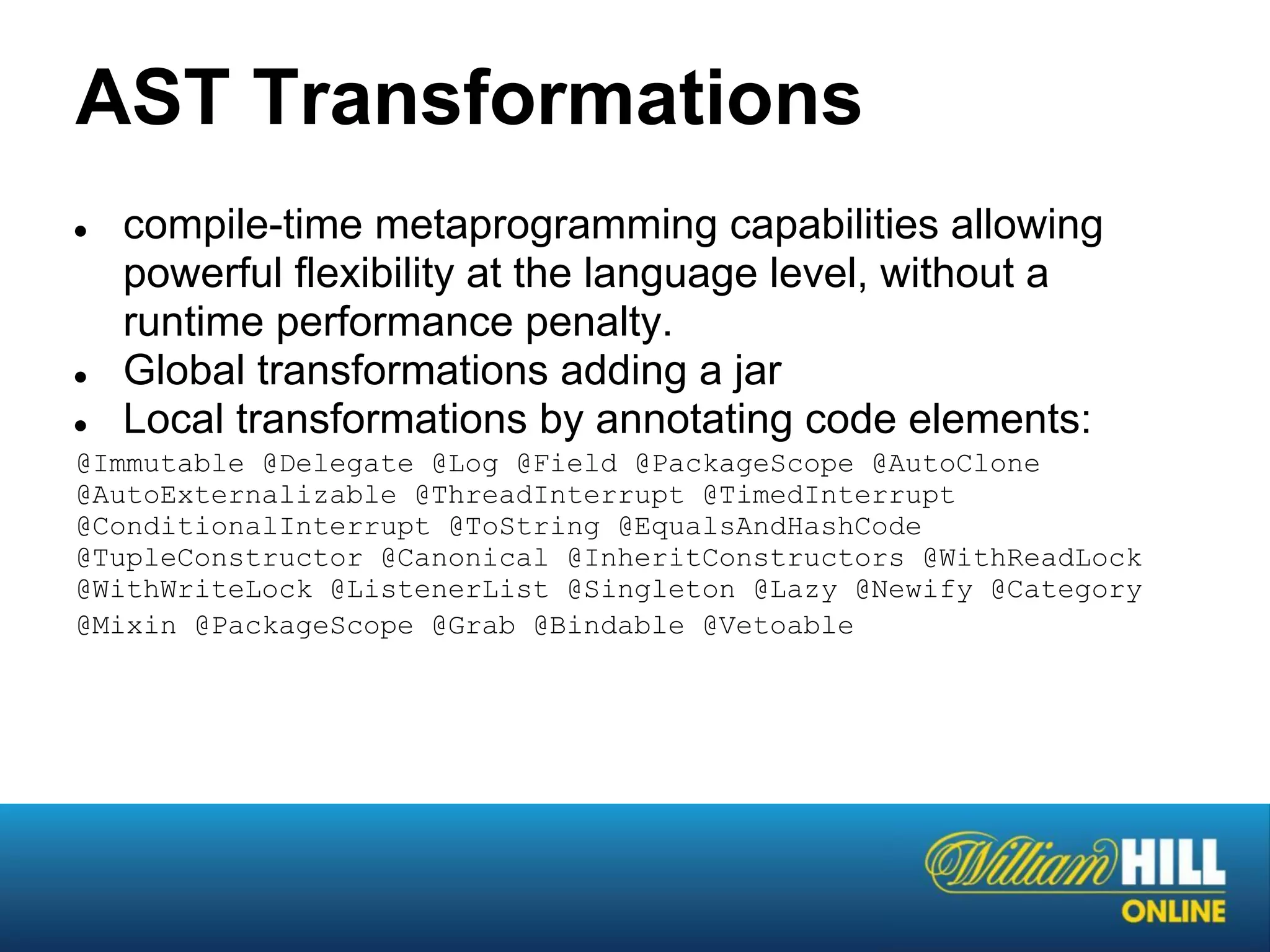 AST Transformations
●   compile-time metaprogramming capabilities allowing
    powerful flexibility at the language level, without a
    runtime performance penalty.
●   Global transformations adding a jar
●   Local transformations by annotating code elements:
@Immutable @Delegate @Log @Field @PackageScope @AutoClone
@AutoExternalizable @ThreadInterrupt @TimedInterrupt
@ConditionalInterrupt @ToString @EqualsAndHashCode
@TupleConstructor @Canonical @InheritConstructors @WithReadLock
@WithWriteLock @ListenerList @Singleton @Lazy @Newify @Category
@Mixin @PackageScope @Grab @Bindable @Vetoable
 