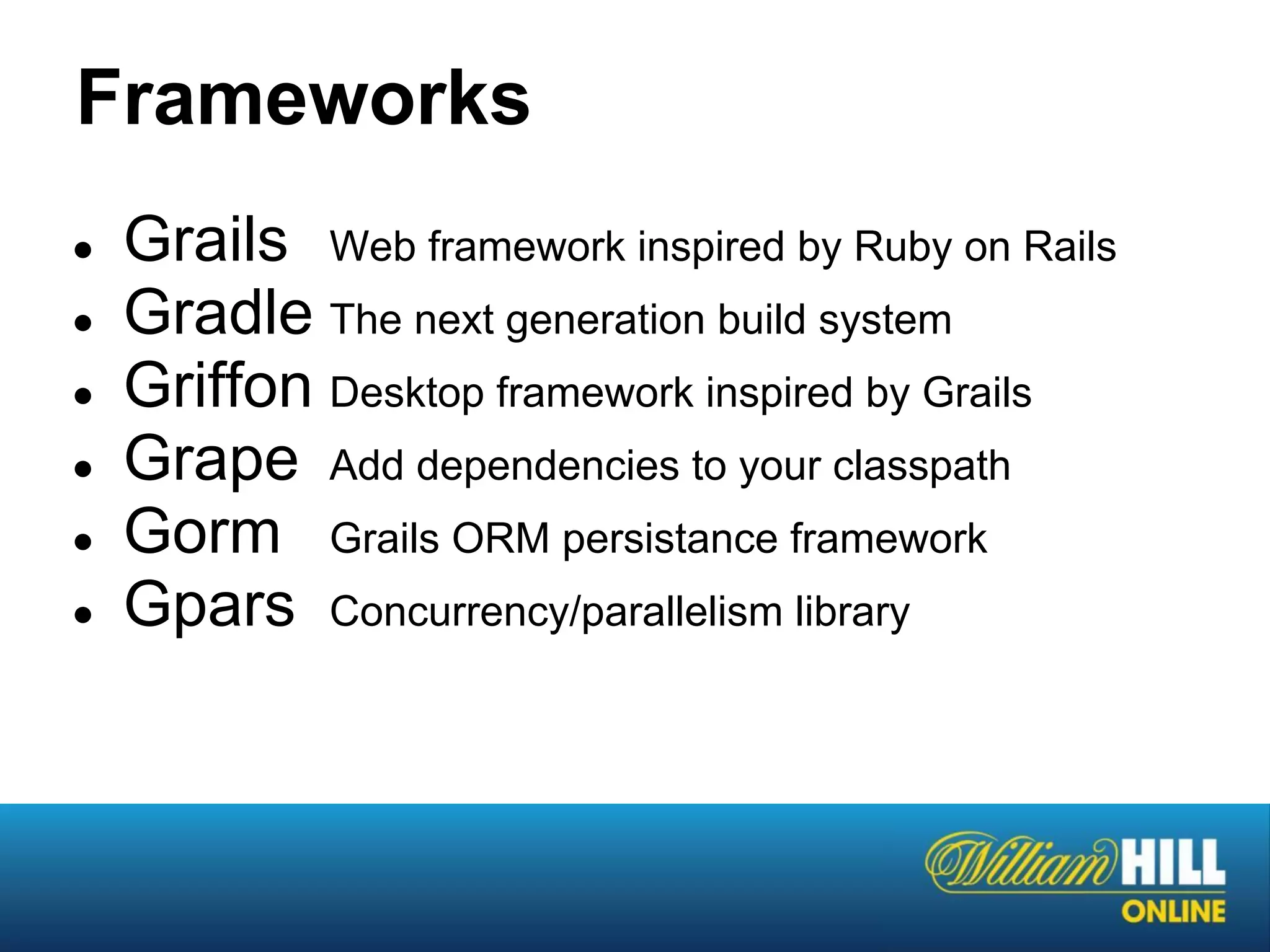 Frameworks
●   Grails Web framework inspired by Ruby on Rails
●   Gradle The next generation build system
●   Griffon Desktop framework inspired by Grails
●   Grape Add dependencies to your classpath
●   Gorm Grails ORM persistance framework
●   Gpars Concurrency/parallelism library
 