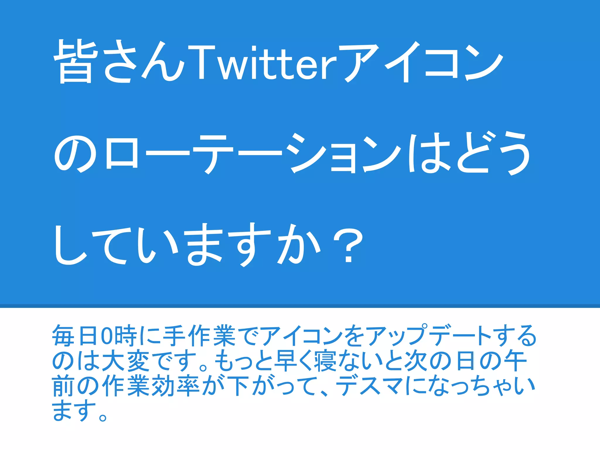 皆さんTwitterアイコン
のローテーションはどう
していますか？
毎日0時に手作業でアイコンをアップデートする
のは大変です。もっと早く寝ないと次の日の午
前の作業効率が下がって、デスマになっちゃい
ます。
 