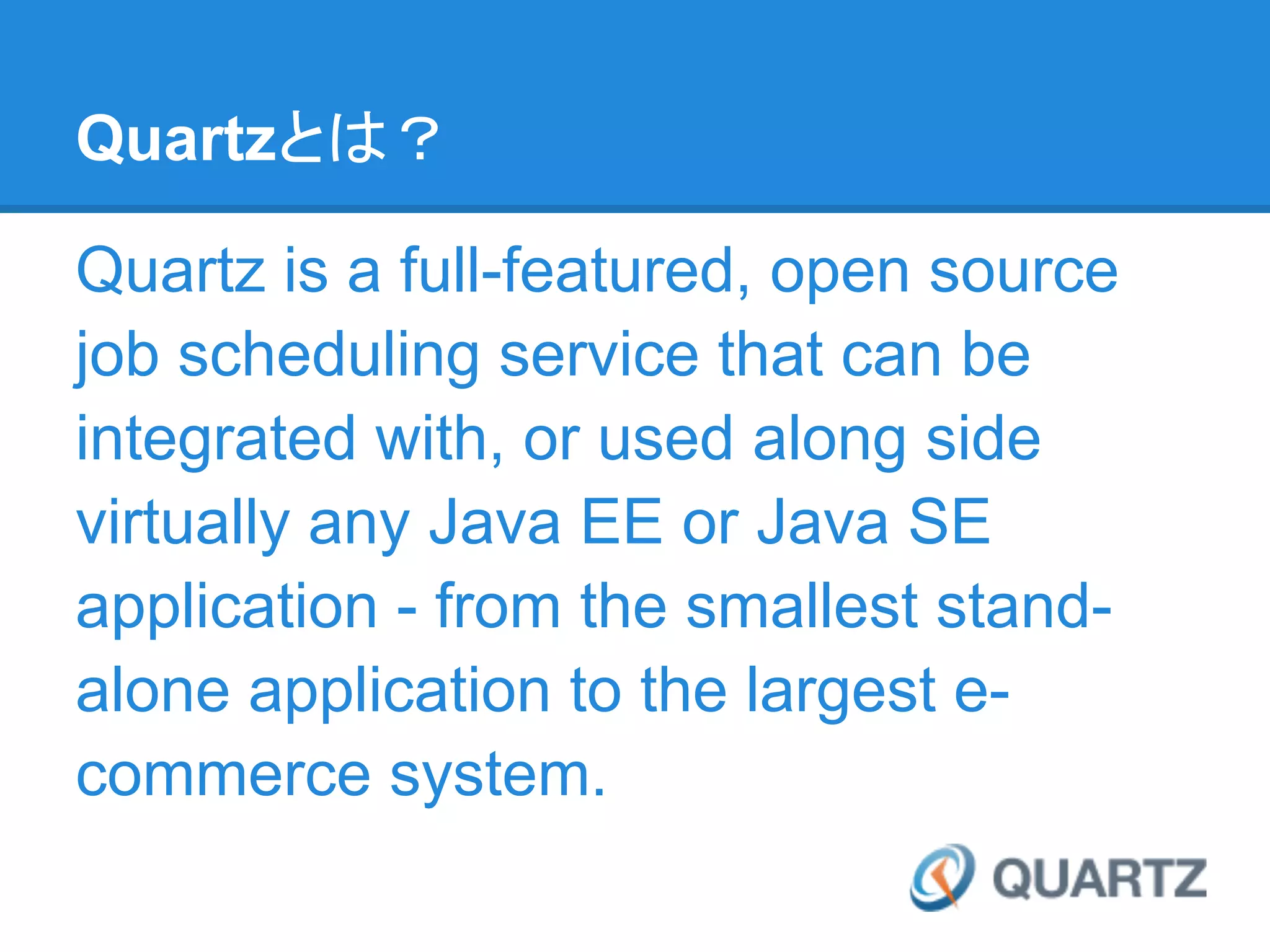 Quartzとは？

Quartz is a full-featured, open source
job scheduling service that can be
integrated with, or used along side
virtually any Java EE or Java SE
application - from the smallest stand-
alone application to the largest e-
commerce system.
 