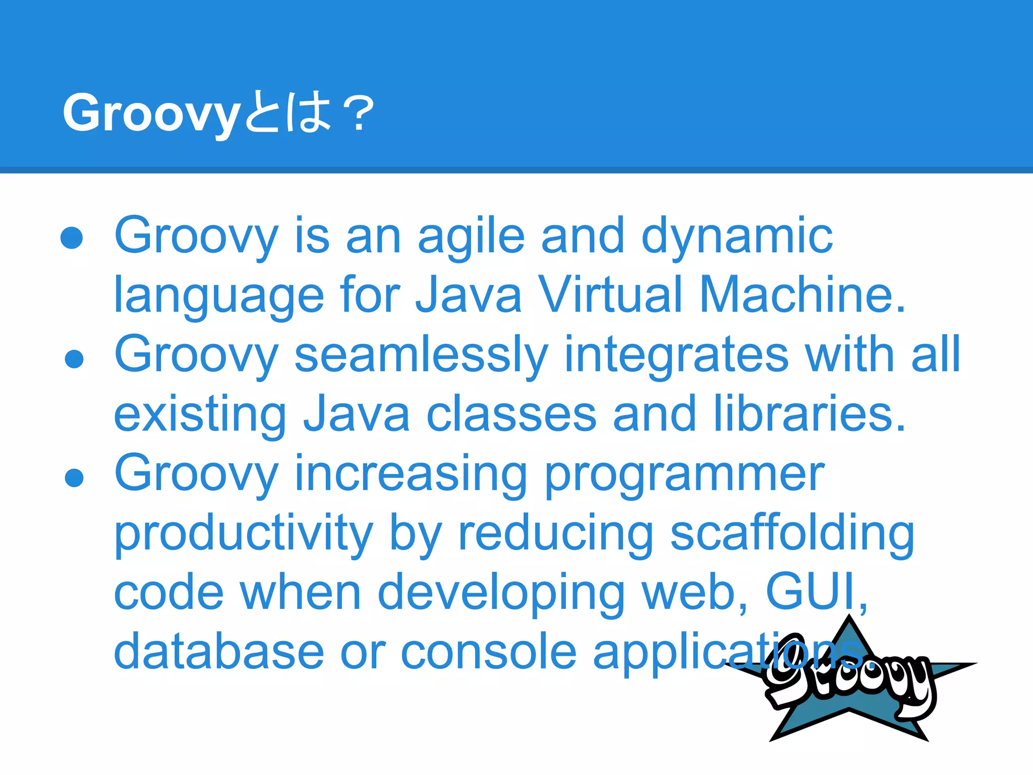 Groovyとは？

● Groovy is an agile and dynamic
  language for Java Virtual Machine.
● Groovy seamlessly integrates with all
  existing Java classes and libraries.
● Groovy increasing programmer
  productivity by reducing scaffolding
  code when developing web, GUI,
  database or console applications.
 
