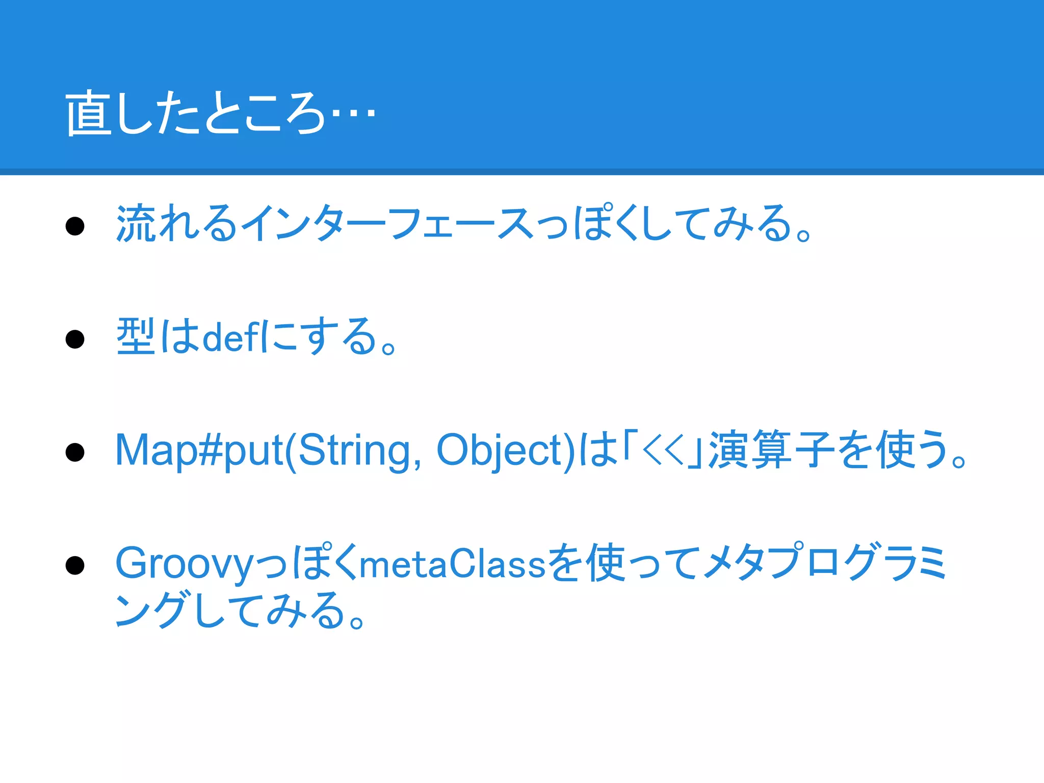 直したところ…

● 流れるインターフェースっぽくしてみる。

● 型はdefにする。

● Map#put(String, Object)は「<<」演算子を使う。

● GroovyっぽくmetaClassを使ってメタプログラミ
  ングしてみる。
 