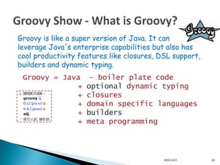 Groovy is like a super version of Java. It can
leverage Java's enterprise capabilities but also has
cool productivity features like closures, DSL support,
builders and dynamic typing.
 Groovy = Java       – boiler plate code
             +      optional dynamic typing
             +      closures
             +      domain specific languages
             +      builders
             +      meta programming




                                           2010-10-9     10
 