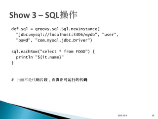 def sql = groovy.sql.Sql.newInstance(
  "jdbc:mysql://localhost:3306/mydb", "user",
  "pswd", "com.mysql.jdbc.Driver")

sql.eachRow("select * from FOOD") {
  println "${it.name}"
}



# 上面不是代码片段，而真正可运行的代码




                                            2010-10-9   18
 