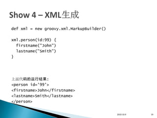 def xml = new groovy.xml.MarkupBuilder()

xml.person(id:99) {
  firstname("John")
  lastname("Smith")
}




上面代码的运行结果:
<person id='99'>
<firstname>John</firstname>
<lastname>Smith</lastname>
</person>


                                           2010-10-9   19
 