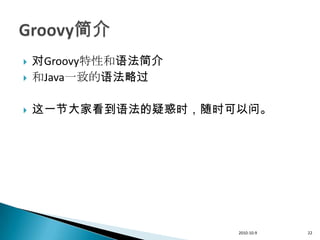    对Groovy特性和语法简介
   和Java一致的语法略过

   这一节大家看到语法的疑惑时，随时可以问。




                     2010-10-9   22
 
