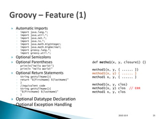    Automatic Imports
    ◦   import   java.lang.*;
    ◦   import   java.util.*;
    ◦   import   java.net.*;
    ◦   import   java.io.*;
    ◦   import   java.math.BigInteger;
    ◦   import   java.math.BigDecimal;
    ◦   import   groovy.lang.*;
    ◦   import   groovy.util.*;
   Optional Semicolons
   Optional Parentheses                    def metho1(x, y, closure1) {}
    ◦   println("Hello World!")
    ◦   println "Hello World!"              method1(x, y, { ...... })
   Optional Return Statements              method1(x, y) { ...... }
    ◦   String getFullName(){               method1 x, y, { ...... }
    ◦   return "${firstName} ${lastName}"
    ◦   }
    ◦   //equivalent code                   method1(x, y, clos)
    ◦   String getFullName(){               method1(x, y) clos // ERR
    ◦   "${firstName} ${lastName}"          method1 x, y, clos
    ◦   }

   Optional Datatype Declaration
   Optional Exception Handling

                                                          2010-10-9         23
 