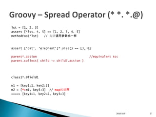 lst = [1, 2, 3]
assert [*lst, 4, 5] == [1, 2, 3, 4, 5]
methodFoo(*lst)   // 方法调用参数也一样



assert ['cat', 'elephant']*.size() == [3, 8]

parent*.action                             //equivalent to:
parent.collect{ child -> child?.action }




class1*.@field1

m1 = [key1:1, key2:2]
m2 = [*:m1, key3:3] // map的展开
====> [key1=1, key2=2, key3=3]




                                                         2010-10-9   27
 