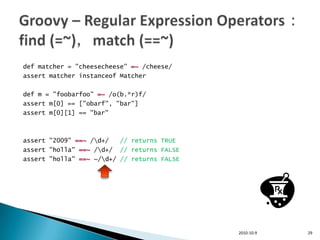 def matcher = "cheesecheese" =~ /cheese/
assert matcher instanceof Matcher

def m = "foobarfoo" =~ /o(b.*r)f/
assert m[0] == ["obarf", "bar"]
assert m[0][1] == "bar"



assert "2009" ==~ /d+/   // returns TRUE
assert "holla" ==~ /d+/ // returns FALSE
assert "holla" ==~ ~/d+/ // returns FALSE




                                             2010-10-9   29
 