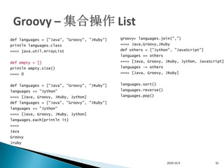 def languages = ["Java", "Groovy", "JRuby"]   groovy> languages.join(",")
println languages.class                       ===> Java,Groovy,JRuby
===> java.util.ArrayList                      def others = ["Jython", "JavaScript"]
                                              languages += others
def empty = []                                ===> [Java, Groovy, JRuby, Jython, JavaScript]
println empty.size()                          languages -= others
===> 0                                        ===> [Java, Groovy, JRuby]


def languages = ["Java", "Groovy", "JRuby"]   languages.sort()
languages << "Jython"                         languages.reverse()
===> [Java, Groovy, JRuby, Jython]            languages.pop()
def languages = ["Java", "Groovy", "JRuby"]
languages << "Jython"
===> [Java, Groovy, JRuby, Jython]
languages.each{println it}
===>
Java
Groovy
Jruby




                                                                    2010-10-9           32
 