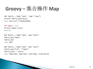 def family = [dad:"John", 'mom':"Jane"]
println family.getClass()
===> java.util.LinkedHashMap


def empty = [:]
println empty.size()
===> 0


def family = [dad:"John", mom:"Jane"]
family.get("dad")
family.dad
===> John


def family = [dad:"John", mom:"Jane"]
family.put("kid", "Timmy")
family.kid2 = "Susie"
===> {dad=John, mom=Jane, kid=Timmy, kid2=Susie}




                                                   2010-10-9   33
 