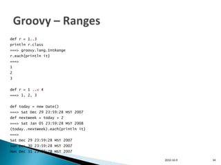 def r = 1..3
println r.class
===> groovy.lang.IntRange
r.each{println it}
===>
1
2
3


def r = 1 ..< 4
===> 1, 2, 3


def today = new Date()
===> Sat Dec 29 23:59:28 MST 2007
def nextWeek = today + 2
===> Sat Jan 05 23:59:28 MST 2008
(today..nextWeek).each{println it}
===>
Sat Dec 29 23:59:28 MST 2007
Sun Dec 30 23:59:28 MST 2007
Mon Dec 31 23:59:28 MST 2007

                                     2010-10-9   34
 