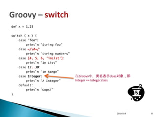 def x = 1.23

switch ( x ) {
    case "foo“:
        println “String foo”
    case ~/d+/:
        println “String numbers”
    case [4, 5, 6, 'inList']:
        println “In List”
    case 12..30:
        println “In Range”
    case Integer:                  在Groovy中，类名表示class对象，即
        println “A Integer”        Integer == Integer.class
    default:
        println “Oops!”
}




                                                     2010-10-9   35
 