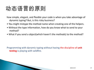 how simple, elegant, and ﬂexible your code is when you take advantage of
   dynamic typing? But, is this risky business?
• You might mistype the method name when creating one of the helpers.
• Without the type information, how do you know what to send to your
   method?
• What if you send a object(which haven’t the methods) to the method?




Programming with dynamic typing without having the discipline of unit
  testing is playing with wildﬁre.




                                                          2010-10-9        37
 
