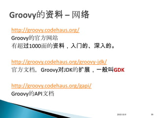 http://groovy.codehaus.org/
Groovy的官方网站
有超过1000面的资料，入门的、深入的。

http://groovy.codehaus.org/groovy-jdk/
官方文档，Groovy对JDK的扩展，一般叫GDK

http://groovy.codehaus.org/gapi/
Groovy的API文档


                                   2010-10-9   39
 