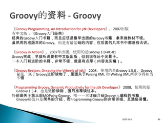 《Groovy Programming, An Introduction for jdk Developers》，2007出版
有中文版：《Groovy入门经典》
经典的Groovy入门书籍，而且应该是最早出版的Groovy书籍，拿来做教材不错。
虽然用的老版本的Groovy，但是有最基础的内容，在后面的几本书中都没有去讲。

《Groovy in Action》，2007年出版，使用的是Groovy 1.0-RC-01
Groovy实战，早就听说要有中文版出版，但到现在还不见影子。
一本入门和进阶的书籍，非常不错，就是有点厚（内容充实嘛）。

《Groovy Recipes, Greasing the Wheels of jdk》 2008，使用的是Groovy 1.5.0 ，Groovy
 秘笈，属于Groovy进阶读物了，里面关于Parsing XML 和 Writing XML两章写得相当
 不错

《Programming Groovy, Dynamic Productivity for the jdk Developer》 2008，使用的是
 Groovy 1.5.4，也是进阶读物，强烈推荐读这本。
特别是关于第三部MOPping Groovy，唯一一本详细介绍Groovy元编程的书籍，
 Groovy秘笈只是简单的介绍，而Programming Groovy则非常详细、且通俗易懂。




                                                           2010-10-9         40
 