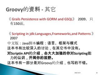 《 Grails Persistence with GORM and GSQL》 2009，只
 有150面。

《 Scripting in jdk:Languages,Frameworks,and Patterns 》
 2007
中文版：Java脚本编程：语言、框架与模式
这本书有比较深入的讨论，在其它书中没有。
对Scriptin API的介绍，会大大加强的你对Scripting能
 力的认识，开阔你的视野。
这本书有一部分是对Groovy的介绍，也写的不错。

                                         2010-10-9       42
 