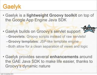Gaelyk
• Gaelyk is a lightweight Groovy toolkit on top of
the Google App Engine Java SDK
• Gaelyk builds on Groovy’s servl...