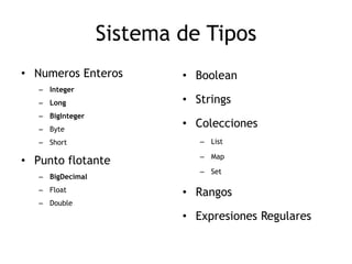Sistema de Tipos
• Numeros Enteros         • Boolean
   – Integer
   – Long                 • Strings
   – BigInteger
   – Byte
                          • Colecciones
   – Short                   – List

                             – Map
• Punto flotante
                             – Set
   – BigDecimal
   – Float                • Rangos
   – Double
                          • Expresiones Regulares
 