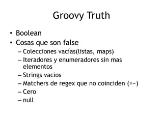 Groovy Truth
• Boolean
• Cosas que son false
  – Colecciones vacías(listas, maps)
  – Iteradores y enumeradores sin mas
    elementos
  – Strings vacios
  – Matchers de regex que no coinciden (=~)
  – Cero
  – null
 