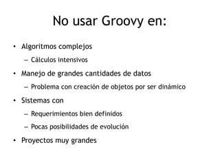 No usar Groovy en:
• Algoritmos complejos
   – Cálculos intensivos

• Manejo de grandes cantidades de datos
   – Problema con creación de objetos por ser dinámico

• Sistemas con
   – Requerimientos bien definidos
   – Pocas posibilidades de evolución

• Proyectos muy grandes
 