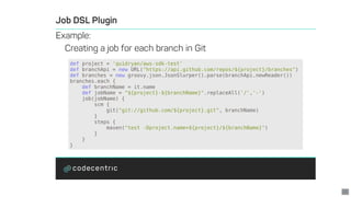 def	project	=	'quidryan/aws-sdk-test'
def	branchApi	=	new	URL("https://api.github.com/repos/${project}/branches")
def	branches	=	new	groovy.json.JsonSlurper().parse(branchApi.newReader())
branches.each	{
				def	branchName	=	it.name
				def	jobName	=	"${project}-${branchName}".replaceAll('/','-')
				job(jobName)	{
								scm	{
												git("git://github.com/${project}.git",	branchName)
								}
								steps	{
												maven("test	-Dproject.name=${project}/${branchName}")
								}
				}
}
21
 