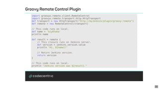 import	groovyx.remote.client.RemoteControl
import	groovyx.remote.transport.http.HttpTransport
def	transport	=	new	HttpTransport("http://myJenkins/plugin/groovy-remote")
def	remote	=	new	RemoteControl(transport)
//	This	code	runs	on	local.
def	name	=	'kiy0taka'
println	name
def	result	=	remote	{
				//	This	closure	runs	on	Jenkins	server.
				def	version	=	jenkins.version.value
				println	"Hi,	${name}!"
				//	Return	Jenkins	version.
				return	version
}
//	This	code	runs	on	local.
println	"Jenkins	version	was	${result}."
30
 