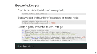 Jenkins.instance.doQuietDown()
Jenkins.instance.numExecutors	=	5
Jenkins.instance.slaveAgentPort	=	[55000]
def	global_domain	=	Domain.global()
def	credentials_store	=	Jenkins.instance.getExtensionList(
				'com.cloudbees.plugins.credentials.SystemCredentialsProvider'
)[0].store
def	credentials	=	new	BasicSSHUserPrivateKey(	CredentialsScope.GLOBAL,	null,
				"root",	new	BasicSSHUserPrivateKey.UsersPrivateKeySource(),	"",	"")
credentials_store.addCredentials(global_domain,	credentials)
5
 