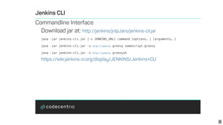 java	-jar	jenkins-cli.jar	[-s	JENKINS_URL]	command	[options? ]	[arguments? ]
java	-jar	jenkins-cli.jar	-s	 	groovy	somescript.groovy
java	-jar	jenkins-cli.jar	-s	 	groovysh
http://jenkins
http://jenkins
6
 