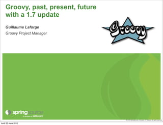 Groovy, past, present, future
    with a 1.7 update
    Guillaume Laforge
    Groovy Project Manager




                                    © 2010 SpringSource, A division of VMware. All rights reserved

lundi 22 mars 2010
 