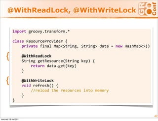 @WithReadLock, @WithWriteLock

            import groovy.transform.* 
             
            class ResourceProvider {    
                private final Map<String, String> data = new HashMap<>()
             
     {          @WithReadLock    
                String getResource(String key) {        
                    return data.get(key)    
                }     
             
     {          @WithWriteLock    
                void refresh() {        
                    //reload the resources into memory    
                }
            }


                                                                           42
mercredi 18 mai 2011
 