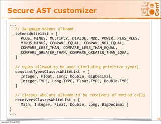 Secure AST customizer
        ...
           // language tokens allowed
           tokensWhitelist = [
              PLUS, MINUS, MULTIPLY, DIVIDE, MOD, POWER, PLUS_PLUS, 
              MINUS_MINUS, COMPARE_EQUAL, COMPARE_NOT_EQUAL, 
              COMPARE_LESS_THAN, COMPARE_LESS_THAN_EQUAL, 
              COMPARE_GREATER_THAN, COMPARE_GREATER_THAN_EQUAL
           ]
         
           // types allowed to be used (including primitive types)
           constantTypesClassesWhiteList = [
              Integer, Float, Long, Double, BigDecimal, 
              Integer.TYPE, Long.TYPE, Float.TYPE, Double.TYPE
           ]
         
           // classes who are allowed to be receivers of method calls
           receiversClassesWhiteList = [ 
              Math, Integer, Float, Double, Long, BigDecimal ]
        }
        ...
                                                                        49
mercredi 18 mai 2011
 