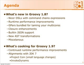 Agenda

      •What’s new in Groovy 1.8?
            – Nicer DSLs with command chains expressions
            – Runtime performance improvements
            – GPars bundled for taming your multicores
            – Closure enhancements
            – Builtin JSON support
            – New AST transformations
            – Miscelanous

      •What’s cooking for Groovy 1.9?
            – Continued runtime performance improvements
            – Alignments with JDK 7
                  •Project Coin (small language changes)
                  •InvokeDynamic
                                                           5
mercredi 18 mai 2011
 