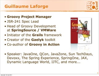 Guillaume Laforge

      • Groovy Project Manager
      • JSR-241 Spec Lead
      • Head of Groovy Development
        at SpringSource / VMWare
      • Initiator of the Grails framework
      • Creator of the Gaelyk toolkit
      • Co-author of Groovy in Action

      • Speaker: JavaOne, QCon, JavaZone, Sun TechDays,
        Devoxx, The Spring Experience, SpringOne, JAX,
        Dynamic Language World, IJTC, and more...


                                                          2
mercredi 18 mai 2011
 