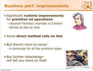 Runtime perf. improvements

      • Significant runtime improvements
        for primitive int operations
            – classical Fibonacci example x13 faster!
            – almost as fast as Java


      • Some direct method calls on this

      • But there’s more to come!
            – in particular for all the primitive types


      • But Jochen «blackdrag»
        will tell you more on that!

                                                          18
mercredi 18 mai 2011
 