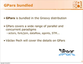 GPars bundled


      • GPars is bundled in the Groovy distribution

      • GPars covers a wide range of parallel and
        concurrent paradigms
            – actors, fork/join, dataflow, agents, STM...


      • Václav Pech will cover the details on GPars




                                                            19
mercredi 18 mai 2011
 