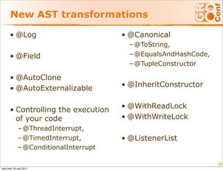 New AST transformations

      • @Log                          • @Canonical
                                        – @ToString,
      • @Field                          – @EqualsAndHashCode,
                                        – @TupleConstructor

      • @AutoClone
                                      • @InheritConstructor
      • @AutoExternalizable

                                      • @WithReadLock
      • Controlling the execution
        of your code                  • @WithWriteLock
            – @ThreadInterrupt,
            – @TimedInterrupt,        • @ListenerList
            – @ConditionalInterrupt

                                                                30
mercredi 18 mai 2011
 