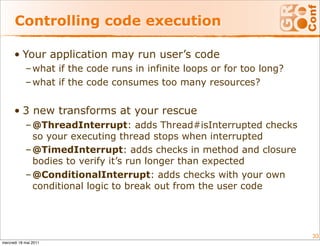 Controlling code execution

      • Your application may run user’s code
            – what if the code runs in infinite loops or for too long?
            – what if the code consumes too many resources?


      • 3 new transforms at your rescue
            – @ThreadInterrupt: adds Thread#isInterrupted checks
              so your executing thread stops when interrupted
            – @TimedInterrupt: adds checks in method and closure
              bodies to verify it’s run longer than expected
            – @ConditionalInterrupt: adds checks with your own
              conditional logic to break out from the user code




                                                                         33
mercredi 18 mai 2011
 