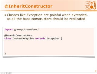 @InheritConstructor

      • Classes like Exception are painful when extended,
        as all the base constructors should be replicated


      import groovy.transform.*

      @InheritConstructors
      class CustomException extends Exception {
          CustomException()                        { super()       }
          CustomException(String msg)              { super(msg)    }
          CustomException(String msg, Throwable t) { super(msg, t) }
          CustomException(Throwable t)             { super(t)      }
      }




                                                                       41
mercredi 18 mai 2011
 