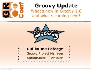 Groovy Update
                         What’s new in Groovy 1.8
                         and what’s coming next!




                       Guillaume Laforge
                       Groovy Project Manager
                       SpringSource / VMware


mercredi 18 mai 2011
 