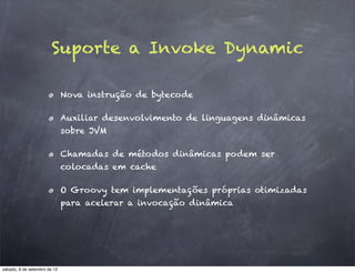 Suporte a Invoke Dynamic

                              Nova instrução de bytecode

                              Auxiliar desenvolvimento de linguagens dinâmicas
                              sobre JVM

                              Chamadas de métodos dinâmicas podem ser
                              colocadas em cache

                              O Groovy tem implementações próprias otimizadas
                              para acelerar a invocação dinâmica




sábado, 8 de setembro de 12
 