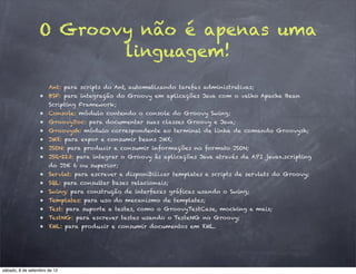 O Groovy não é apenas uma
                        linguagem!
                      Ant: para scripts do Ant, automatizando tarefas administrativas;
                  • BSF: para integração do Groovy em aplicações Java com o velho Apache Bean
                      Scripting Framework;
                  • Console: módulo contendo o console do Groovy Swing;
                  • GroovyDoc: para documentar suas classes Groovy e Java;
                  • Groovysh: módulo correspondente ao terminal de linha de comando Groovysh;
                  • JMX: para expor e consumir beans JMX;
                  • JSON: para produzir e consumir informações no formato JSON;
                  • JSR-223: para integrar o Groovy às aplicações Java através da API javax.scripting
                      do JDK 6 ou superior;
                  • Servlet: para escrever e disponibilizar templates e scripts de servlets do Groovy;
                  • SQL: para consultar bases relacionais;
                  • Swing: para construção de interfaces gráficas usando o Swing;
                  • Templates: para uso do mecanismo de templates;
                  • Test: para suporte a testes, como o GroovyTestCase, mocking e mais;
                  • TestNG: para escrever testes usando o TesteNG no Groovy;
                  • XML: para produzir e consumir documentos em XML.




sábado, 8 de setembro de 12
 