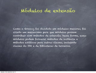 Módulos de extensão


                      Como o Groovy foi dividido em módulos menores, foi
                      criado um mecanismo para que módulos possam
                      contribuir com métodos de extensão. Dessa forma, esses
                      módulos podem fornecer métodos de instância e
                      métodos estáticos para outras classes, incluindo
                      classes do JDK e de bibliotecas de terceiros.




sábado, 8 de setembro de 12
 