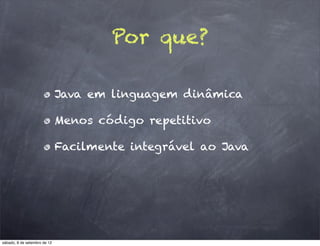Por que?

                              Java em linguagem dinâmica

                              Menos código repetitivo

                              Facilmente integrável ao Java




sábado, 8 de setembro de 12
 