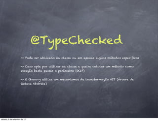 @TypeChecked
                     -> Pode ser utilizado na classe ou em apenas alguns métodos específicos


                     -> Caso opte por utilizar na classe e queira colocar um método como
                     exceção basta passar o parâmetro (SKIP)


                     -> O Groovy utiliza um mecanismos de transformação AST (Árvore de
                     Sintaxe Abstrata)




sábado, 8 de setembro de 12
 
