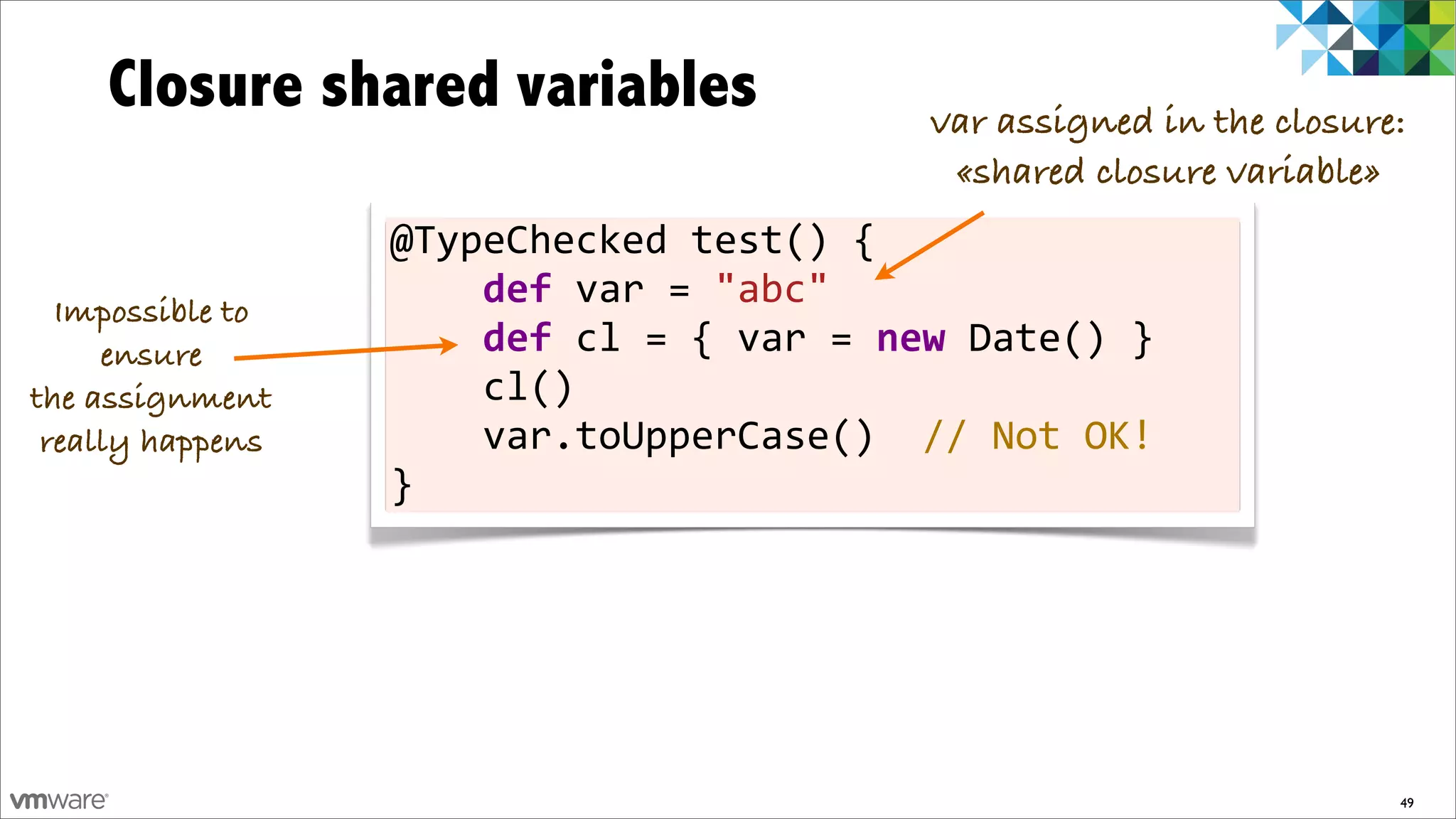 Closure shared variables                                      var assigned in the closure:
                                                                   «shared closure variable»
                  @TypeChecked	
  test()	
  {
  Impossible to
                  	
  	
  	
  	
  def	
  var	
  =	
  "abc"	
  	
  	
  	
  	
  	
  	
  
     ensure       	
  	
  	
  	
  def	
  cl	
  =	
  {	
  var	
  =	
  new	
  Date()	
  }
the assignment    	
  	
  	
  	
  cl()
 really happens   	
  	
  	
  	
  var.toUpperCase()	
  	
  //	
  Not	
  OK!
                  }




                                                                                             49
 