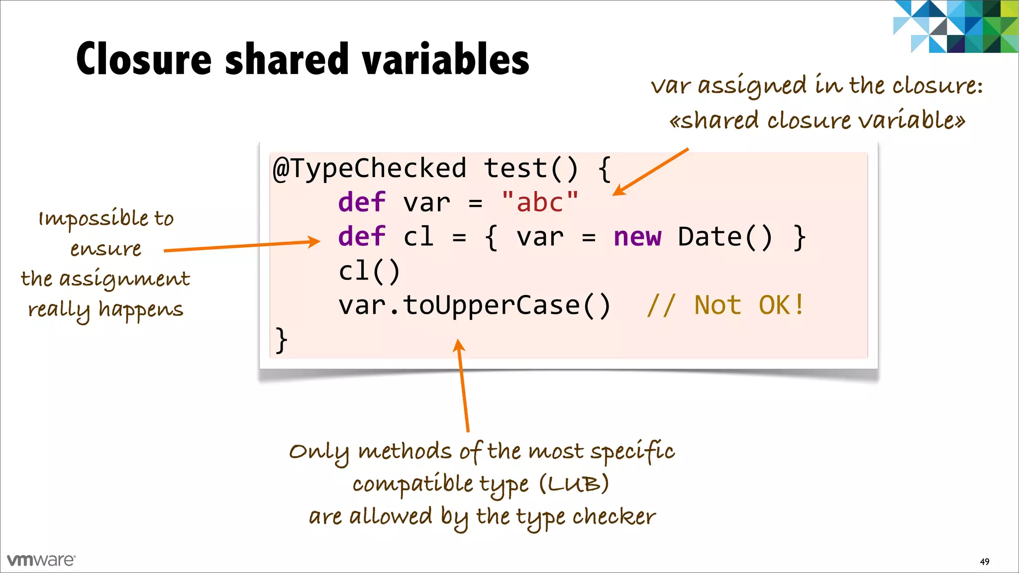 Closure shared variables                                      var assigned in the closure:
                                                                   «shared closure variable»
                  @TypeChecked	
  test()	
  {
  Impossible to
                  	
  	
  	
  	
  def	
  var	
  =	
  "abc"	
  	
  	
  	
  	
  	
  	
  
     ensure       	
  	
  	
  	
  def	
  cl	
  =	
  {	
  var	
  =	
  new	
  Date()	
  }
the assignment    	
  	
  	
  	
  cl()
 really happens   	
  	
  	
  	
  var.toUpperCase()	
  	
  //	
  Not	
  OK!
                  }


                    Only methods of the most specific
                         compatible type (LUB)
                     are allowed by the type checker
                                                                                             49
 