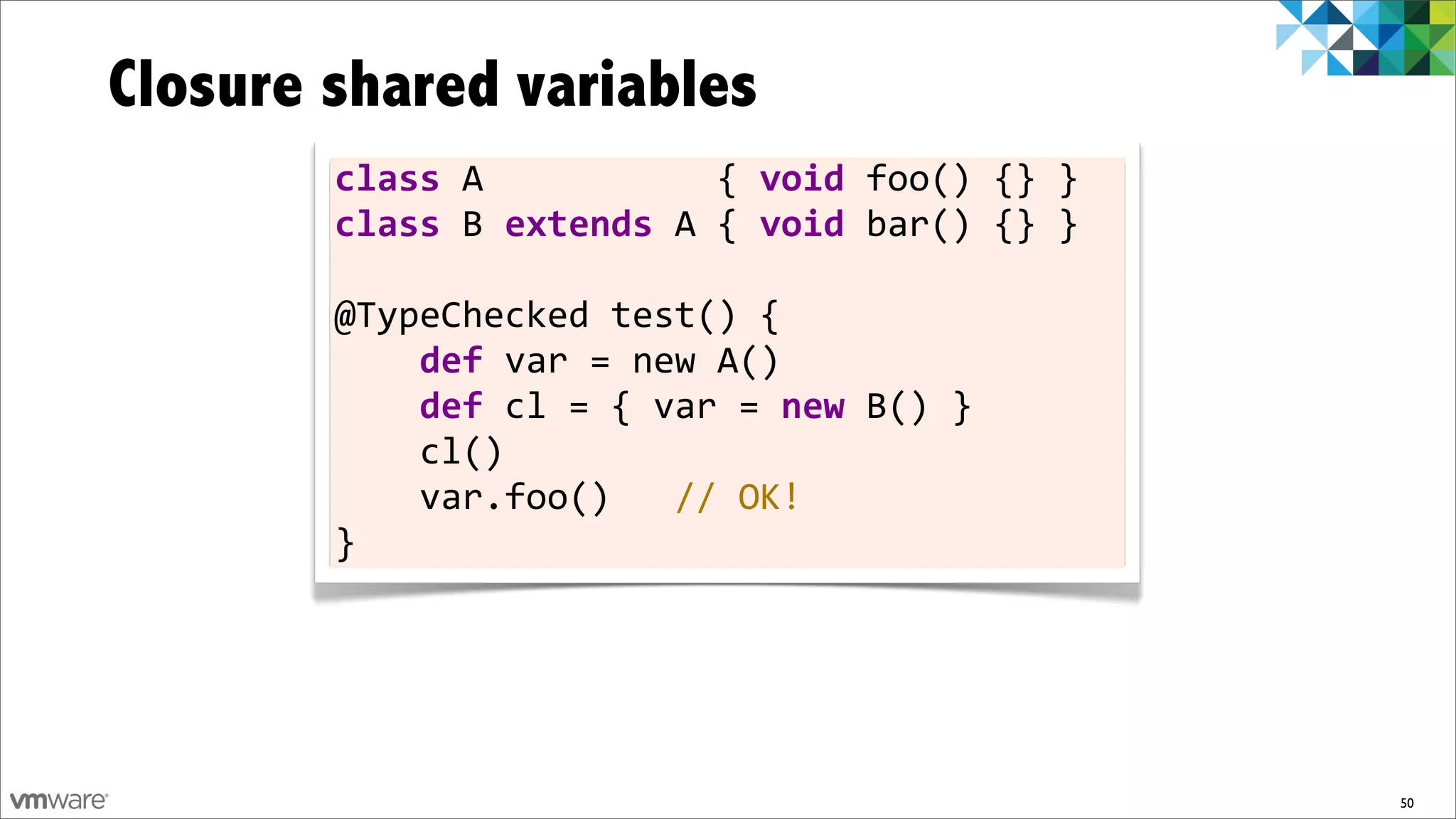 Closure shared variables
        class	
  A	
  	
  	
  	
  	
  	
  	
  	
  	
  	
  	
  {	
  void	
  foo()	
  {}	
  }
        class	
  B	
  extends	
  A	
  {	
  void	
  bar()	
  {}	
  }

        @TypeChecked	
  test()	
  {
        	
  	
  	
  	
  def	
  var	
  =	
  new	
  A()
        	
  	
  	
  	
  def	
  cl	
  =	
  {	
  var	
  =	
  new	
  B()	
  }
        	
  	
  	
  	
  cl()
        	
  	
  	
  	
  var.foo()	
  	
  	
  //	
  OK!
        }




                                                                                              50
 